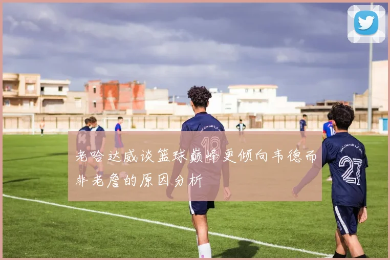 老哈达威谈篮球巅峰更倾向韦德而非老詹的原因分析