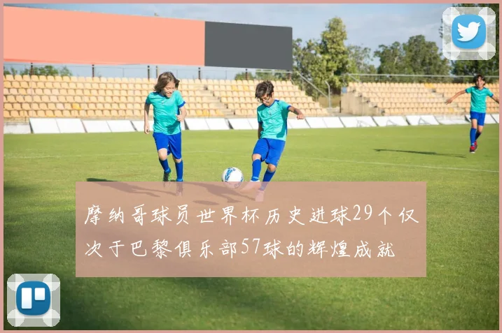 摩纳哥球员世界杯历史进球29个仅次于巴黎俱乐部57球的辉煌成就