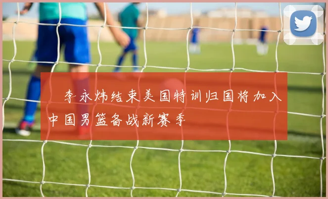偰李永炜结束美国特训归国将加入中国男篮备战新赛季