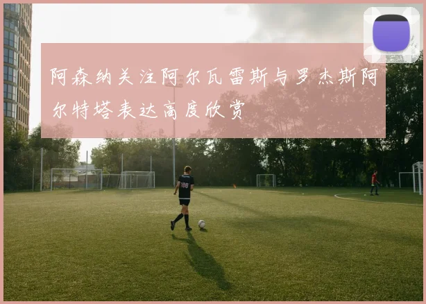 阿森纳关注阿尔瓦雷斯与罗杰斯阿尔特塔表达高度欣赏