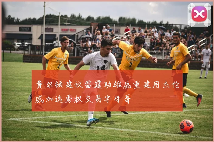 费尔顿建议雷霆助雄鹿重建用杰伦威加选秀权交易字母哥