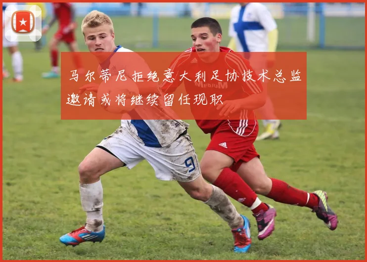 马尔蒂尼拒绝意大利足协技术总监邀请或将继续留任现职