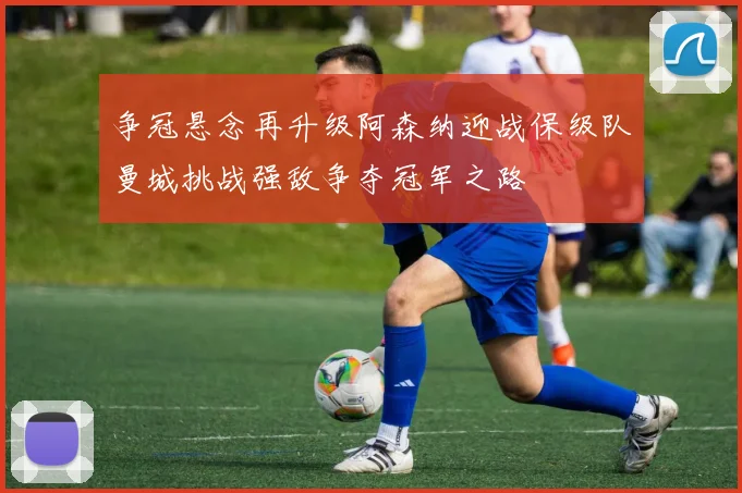 争冠悬念再升级阿森纳迎战保级队曼城挑战强敌争夺冠军之路