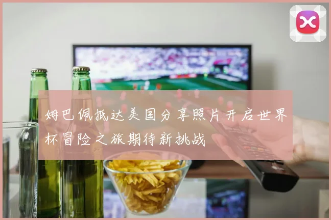 姆巴佩抵达美国分享照片开启世界杯冒险之旅期待新挑战