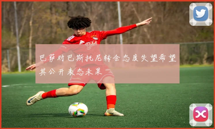 巴萨对巴斯托尼转会态度失望希望其公开表态未果
