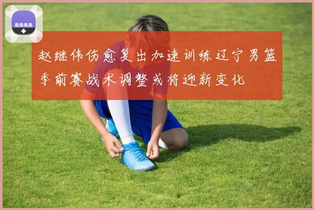 赵继伟伤愈复出加速训练辽宁男篮季前赛战术调整或将迎新变化