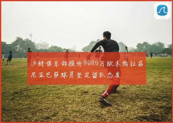 沙特俱乐部报价9000万欧求购拉菲尼亚巴萨球员坚定留队态度
