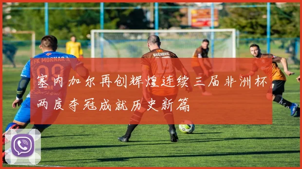 塞内加尔再创辉煌连续三届非洲杯两度夺冠成就历史新篇