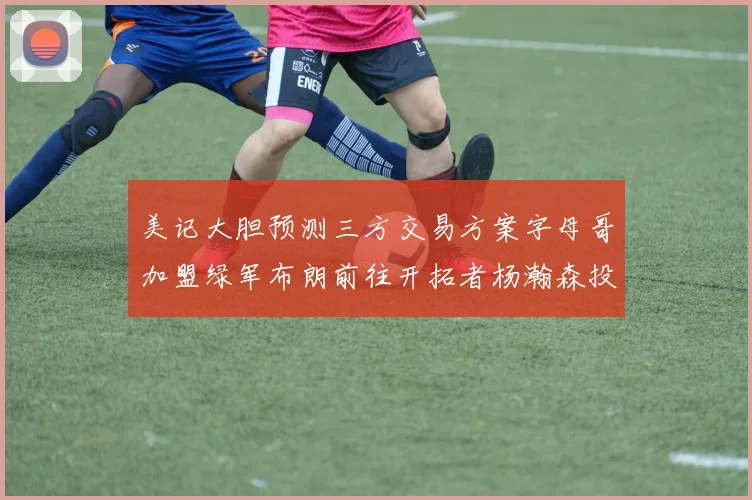 美记大胆预测三方交易方案字母哥加盟绿军布朗前往开拓者杨瀚森投奔雄鹿