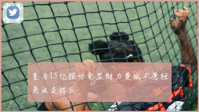 皇马15亿报价彰显财力曼城不愿轻易放走格瓦