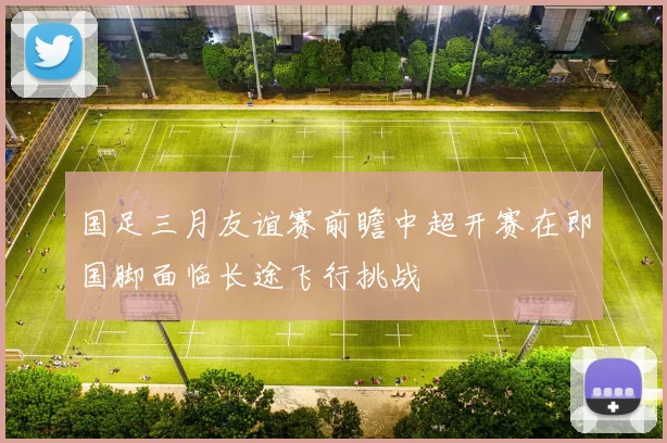 国足三月友谊赛前瞻中超开赛在即国脚面临长途飞行挑战