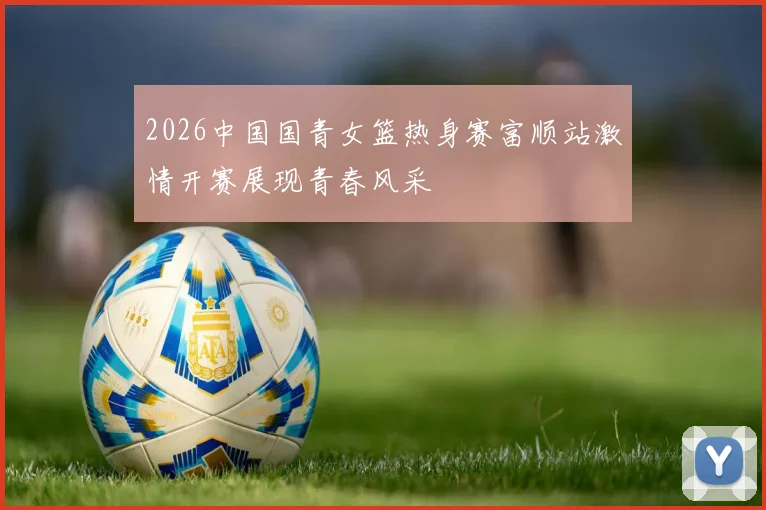 2026中国国青女篮热身赛富顺站激情开赛展现青春风采