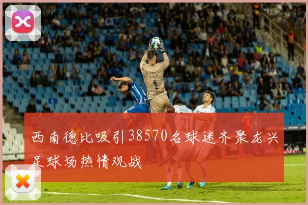 西南德比吸引38570名球迷齐聚龙兴足球场热情观战