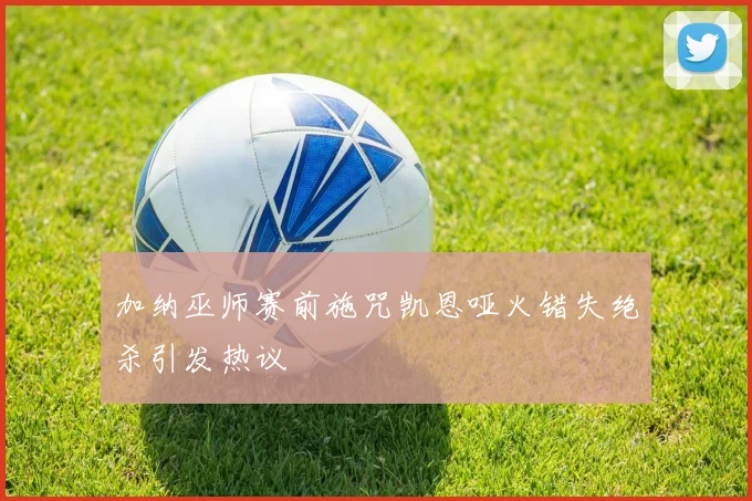 加纳巫师赛前施咒凯恩哑火错失绝杀引发热议