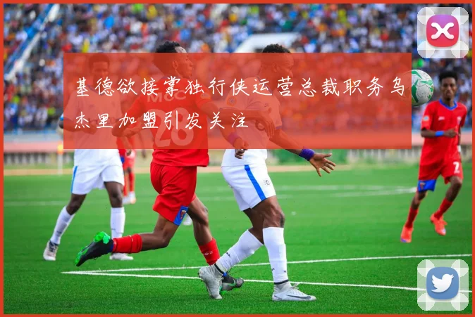 基德欲接掌独行侠运营总裁职务乌杰里加盟引发关注