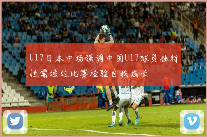 U17日本中场强调中国U17球员独特性需通过比赛检验自我成长