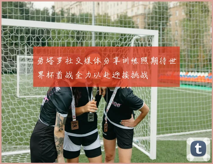 劳塔罗社交媒体分享训练照期待世界杯首战全力以赴迎接挑战