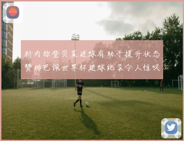 科内称登贝莱进球有助于提升状态赞姆巴佩世界杯进球纪录令人惊叹