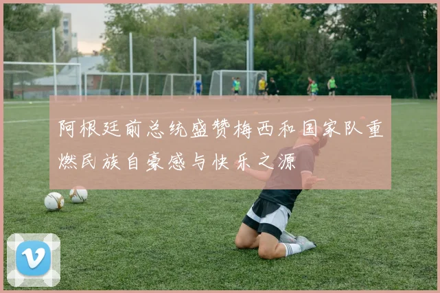 阿根廷前总统盛赞梅西和国家队重燃民族自豪感与快乐之源